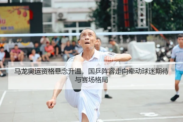 马龙奥运资格悬念升温，国乒阵容走向牵动球迷期待与赛场格局