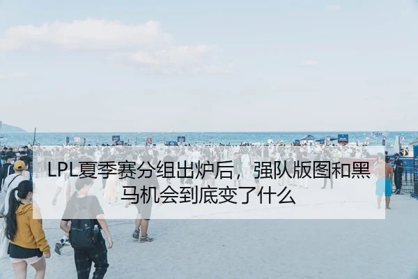 LPL夏季赛分组出炉后，强队版图和黑马机会到底变了什么